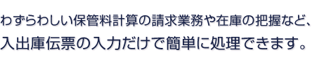 わずらわしい保管料計算の請求業務や在庫の把握など、 入出庫伝票の入力だけで簡単に処理できます。