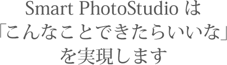 Smart PhotoStudioは「こんなことできたらいいな」を実現します。